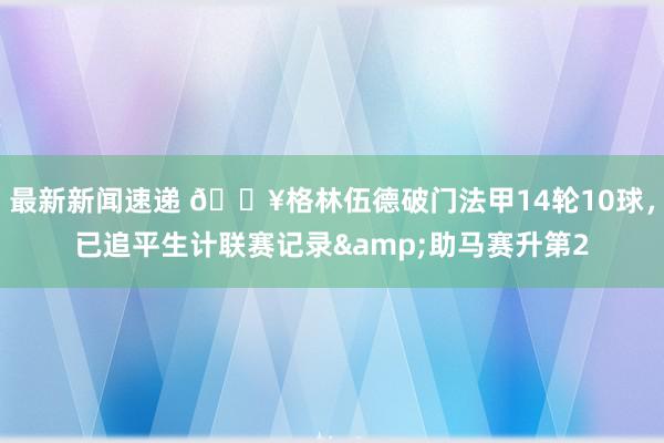 最新新闻速递 💥格林伍德破门法甲14轮10球，已追平生计联赛记录&助马赛升第2