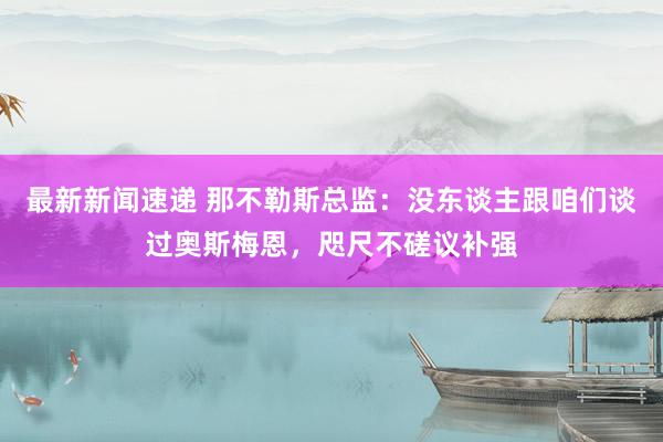 最新新闻速递 那不勒斯总监：没东谈主跟咱们谈过奥斯梅恩，咫尺不磋议补强