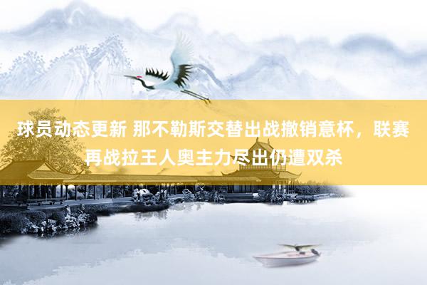 球员动态更新 那不勒斯交替出战撤销意杯，联赛再战拉王人奥主力尽出仍遭双杀