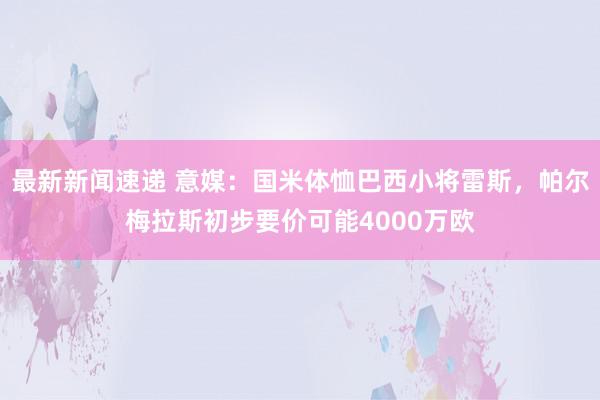 最新新闻速递 意媒：国米体恤巴西小将雷斯，帕尔梅拉斯初步要价可能4000万欧