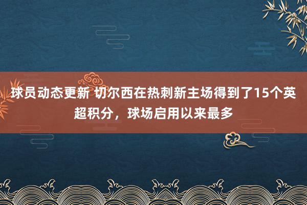 球员动态更新 切尔西在热刺新主场得到了15个英超积分，球场启用以来最多