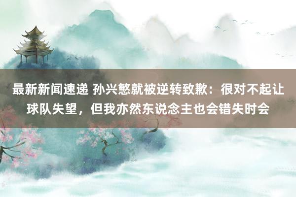 最新新闻速递 孙兴慜就被逆转致歉：很对不起让球队失望，但我亦然东说念主也会错失时会