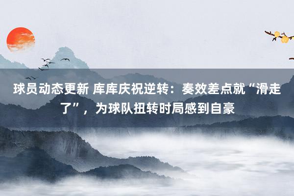 球员动态更新 库库庆祝逆转：奏效差点就“滑走了”，为球队扭转时局感到自豪