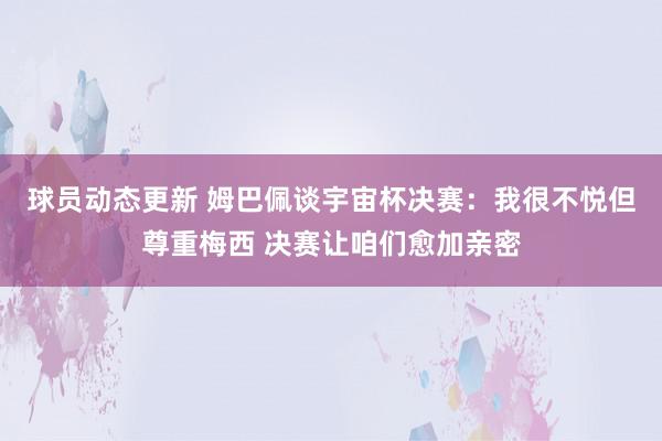 球员动态更新 姆巴佩谈宇宙杯决赛：我很不悦但尊重梅西 决赛让咱们愈加亲密