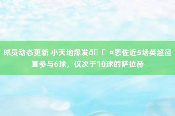 球员动态更新 小天地爆发😤恩佐近5场英超径直参与6球，仅次于10球的萨拉赫