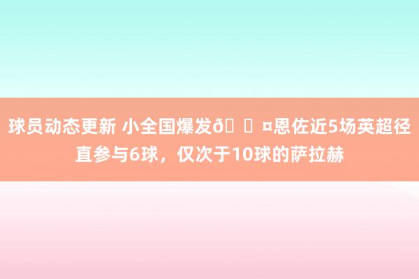 球员动态更新 小全国爆发😤恩佐近5场英超径直参与6球，仅次于10球的萨拉赫