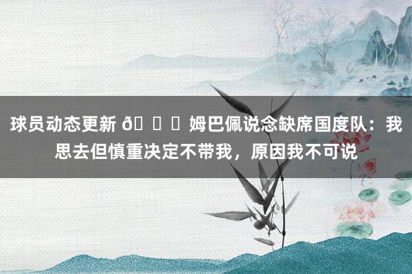 球员动态更新 👀姆巴佩说念缺席国度队：我思去但慎重决定不带我，原因我不可说