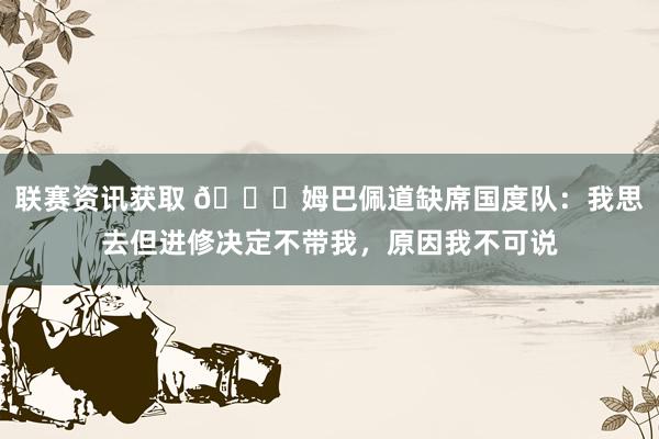 联赛资讯获取 👀姆巴佩道缺席国度队：我思去但进修决定不带我，原因我不可说