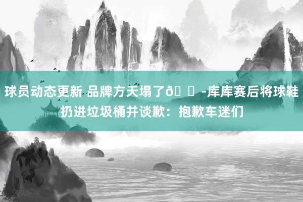 球员动态更新 品牌方天塌了😭库库赛后将球鞋扔进垃圾桶并谈歉：抱歉车迷们