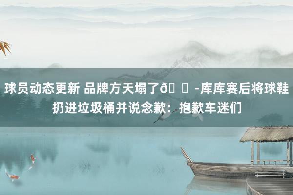 球员动态更新 品牌方天塌了😭库库赛后将球鞋扔进垃圾桶并说念歉：抱歉车迷们