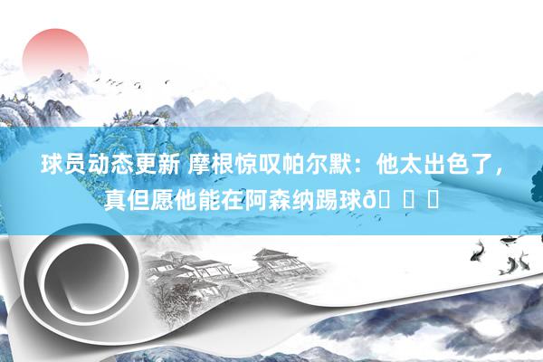 球员动态更新 摩根惊叹帕尔默：他太出色了，真但愿他能在阿森纳踢球👍