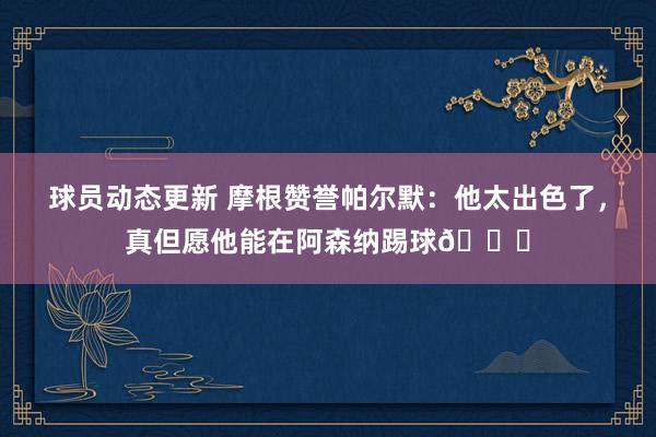 球员动态更新 摩根赞誉帕尔默：他太出色了，真但愿他能在阿森纳踢球👍