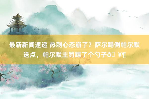 最新新闻速递 热刺心态崩了？萨尔踢倒帕尔默送点，帕尔默主罚踢了个勺子🥶