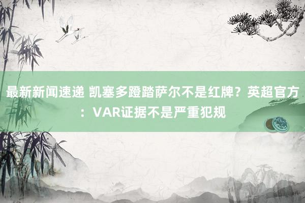 最新新闻速递 凯塞多蹬踏萨尔不是红牌？英超官方：VAR证据不是严重犯规