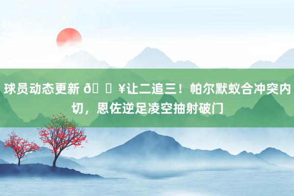 球员动态更新 💥让二追三！帕尔默蚁合冲突内切，恩佐逆足凌空抽射破门