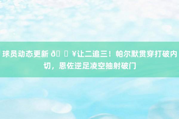 球员动态更新 💥让二追三！帕尔默贯穿打破内切，恩佐逆足凌空抽射破门