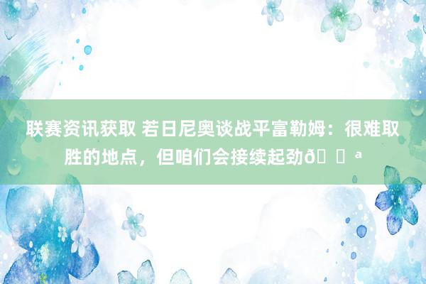 联赛资讯获取 若日尼奥谈战平富勒姆：很难取胜的地点，但咱们会接续起劲💪