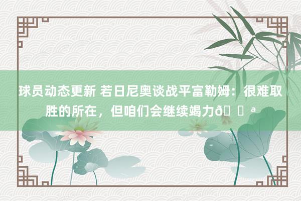 球员动态更新 若日尼奥谈战平富勒姆：很难取胜的所在，但咱们会继续竭力💪