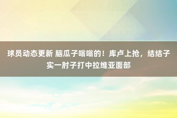 球员动态更新 脑瓜子嗡嗡的！库卢上抢，结结子实一肘子打中拉维亚面部