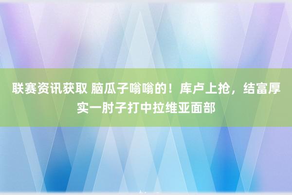 联赛资讯获取 脑瓜子嗡嗡的！库卢上抢，结富厚实一肘子打中拉维亚面部