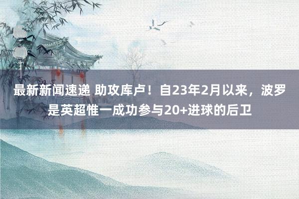 最新新闻速递 助攻库卢！自23年2月以来，波罗是英超惟一成功参与20+进球的后卫