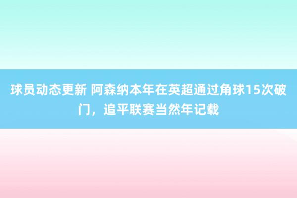 球员动态更新 阿森纳本年在英超通过角球15次破门，追平联赛当然年记载