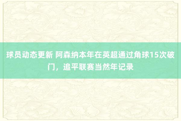 球员动态更新 阿森纳本年在英超通过角球15次破门，追平联赛当然年记录