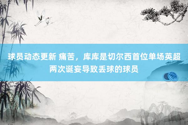 球员动态更新 痛苦，库库是切尔西首位单场英超两次诞妄导致丢球的球员