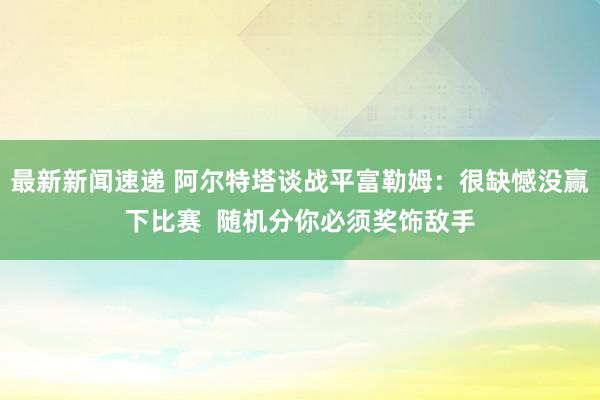 最新新闻速递 阿尔特塔谈战平富勒姆：很缺憾没赢下比赛  随机分你必须奖饰敌手