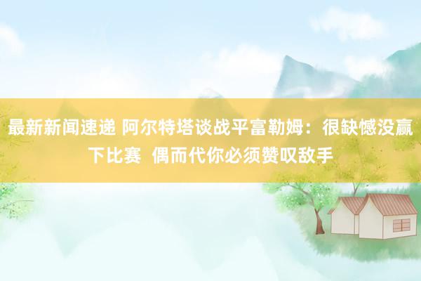 最新新闻速递 阿尔特塔谈战平富勒姆：很缺憾没赢下比赛  偶而代你必须赞叹敌手