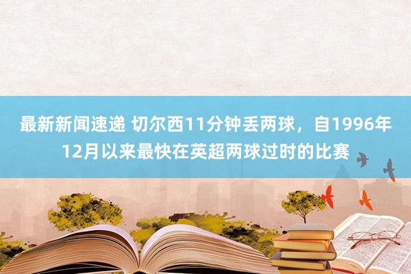 最新新闻速递 切尔西11分钟丢两球，自1996年12月以来最快在英超两球过时的比赛