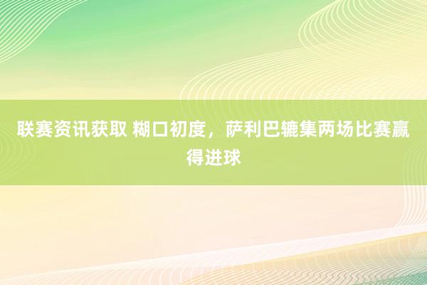 联赛资讯获取 糊口初度，萨利巴辘集两场比赛赢得进球