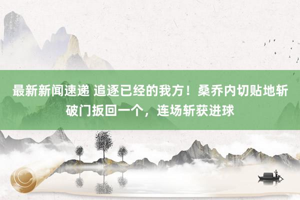 最新新闻速递 追逐已经的我方！桑乔内切贴地斩破门扳回一个，连场斩获进球