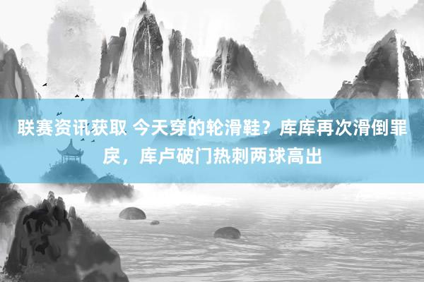 联赛资讯获取 今天穿的轮滑鞋？库库再次滑倒罪戾，库卢破门热刺两球高出