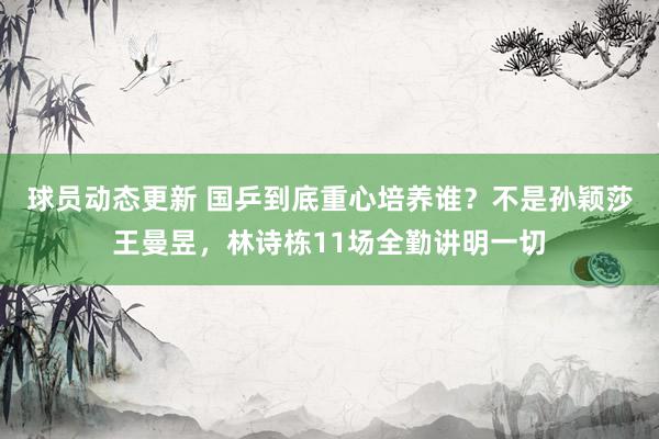 球员动态更新 国乒到底重心培养谁？不是孙颖莎王曼昱，林诗栋11场全勤讲明一切