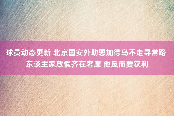 球员动态更新 北京国安外助恩加德乌不走寻常路 东谈主家放假齐在奢靡 他反而要获利