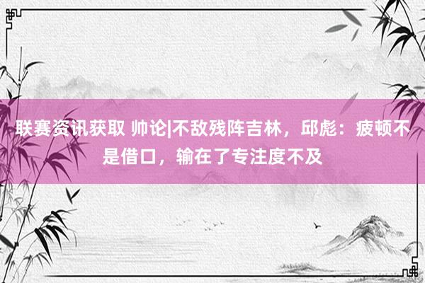 联赛资讯获取 帅论|不敌残阵吉林，邱彪：疲顿不是借口，输在了专注度不及