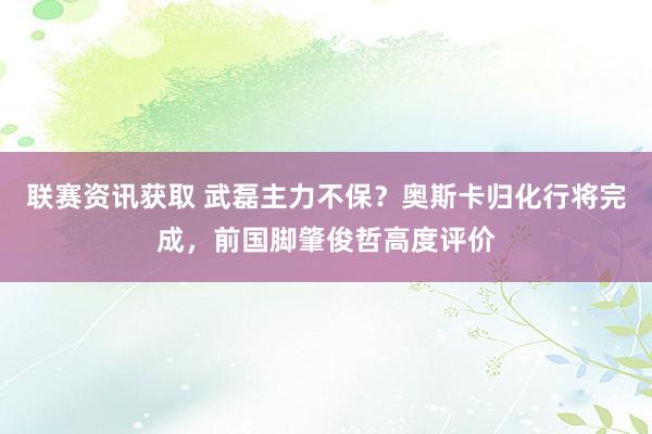 联赛资讯获取 武磊主力不保？奥斯卡归化行将完成，前国脚肇俊哲高度评价