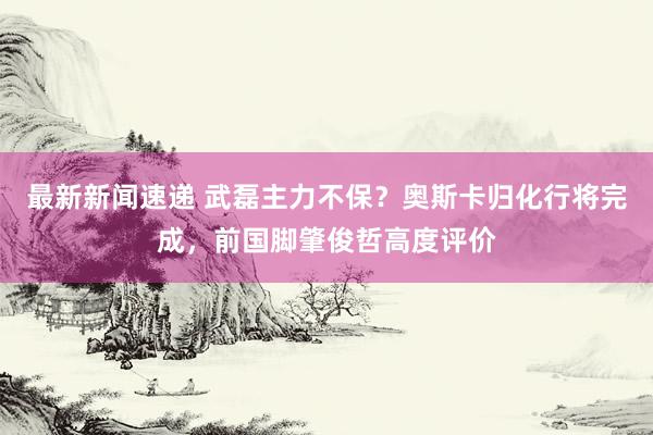 最新新闻速递 武磊主力不保？奥斯卡归化行将完成，前国脚肇俊哲高度评价