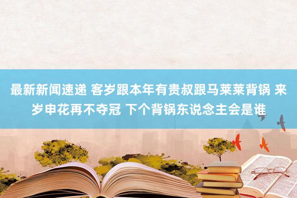 最新新闻速递 客岁跟本年有贵叔跟马莱莱背锅 来岁申花再不夺冠 下个背锅东说念主会是谁