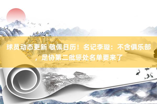 球员动态更新 敬佩日历！名记李璇：不含俱乐部，足协第二批惩处名单要来了