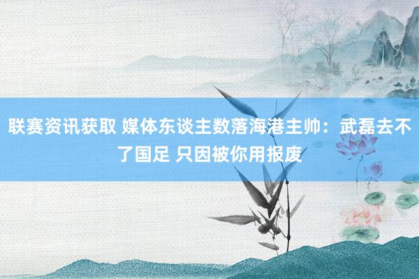 联赛资讯获取 媒体东谈主数落海港主帅：武磊去不了国足 只因被你用报废