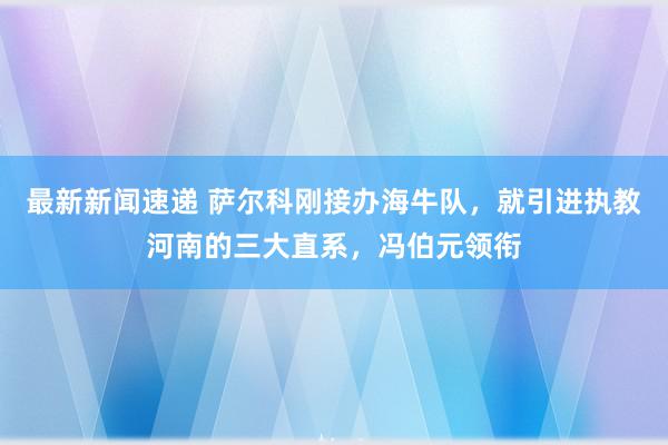 最新新闻速递 萨尔科刚接办海牛队，就引进执教河南的三大直系，冯伯元领衔