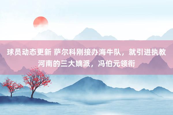 球员动态更新 萨尔科刚接办海牛队，就引进执教河南的三大嫡派，冯伯元领衔