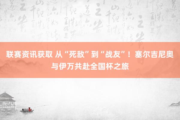 联赛资讯获取 从“死敌”到“战友”！塞尔吉尼奥与伊万共赴全国杯之旅