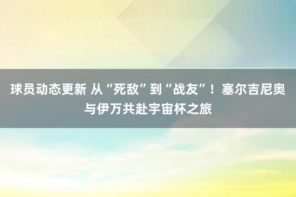 球员动态更新 从“死敌”到“战友”！塞尔吉尼奥与伊万共赴宇宙杯之旅