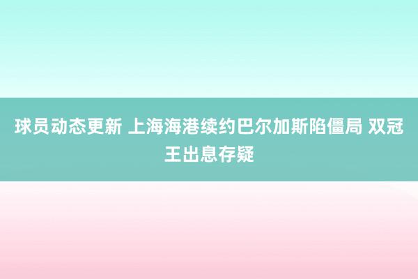 球员动态更新 上海海港续约巴尔加斯陷僵局 双冠王出息存疑