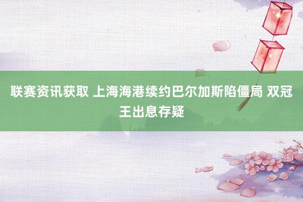 联赛资讯获取 上海海港续约巴尔加斯陷僵局 双冠王出息存疑