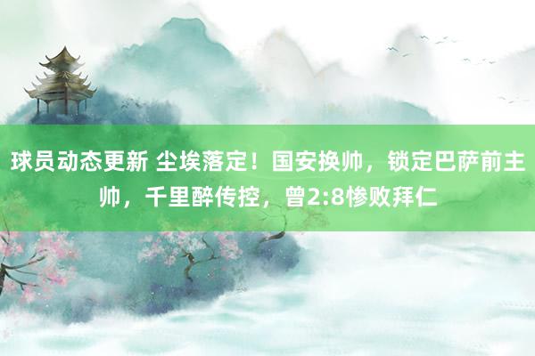 球员动态更新 尘埃落定！国安换帅，锁定巴萨前主帅，千里醉传控，曾2:8惨败拜仁