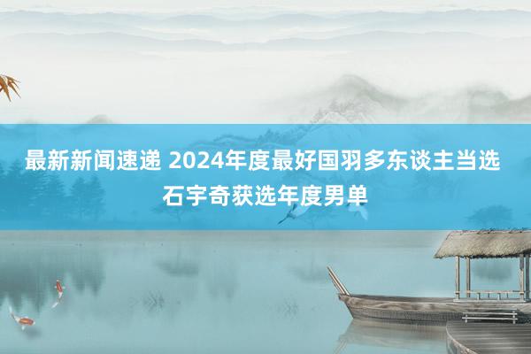 最新新闻速递 2024年度最好国羽多东谈主当选 石宇奇获选年度男单